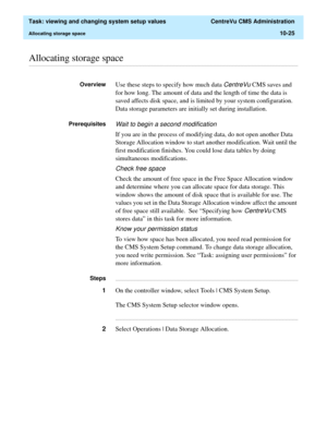 Page 305  Task: viewing and changing system setup values  CentreVu CMS Administration
Allocating storage space10-25
............................................................................................................................................................................................................................................................Allocating storage space
OverviewUse these steps to specify how much data CentreVu CMS saves and 
for how long. The amount of data and the length of...