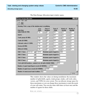 Page 306  Task: viewing and changing system setup values  CentreVu CMS Administration
Allocating storage space10-26
The Data Storage Allocation input window opens.
This window shows the values set during installation: the maximum 
number of splits/skills, agents, trunk groups, trunks, call work codes, 
vectors, and VDNs for your system. You can allocate storage space for 
those maximums or you can change those maximums to meet the needs 
of your call center. You can also enter shift times (at least one) and the...