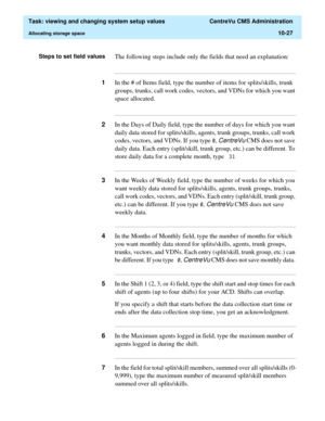 Page 307  Task: viewing and changing system setup values  CentreVu CMS Administration
Allocating storage space10-27
Steps to set field valuesThe following steps include only the fields that need an explanation:
...........................................................................................................................................................................
1In the # of Items field, type the number of items for splits/skills, trunk 
groups, trunks, call work codes, vectors, and VDNs for...