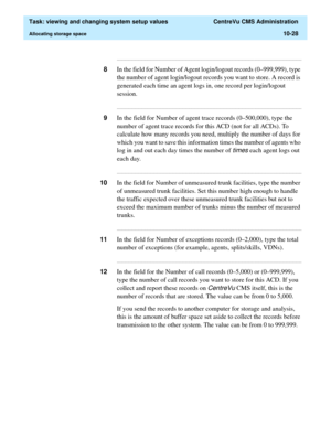 Page 308  Task: viewing and changing system setup values  CentreVu CMS Administration
Allocating storage space10-28
...........................................................................................................................................................................
8In the field for Number of Agent login/logout records (0–999,999), type 
the number of agent login/logout records you want to store. A record is 
generated each time an agent logs in, one record per login/logout 
session....