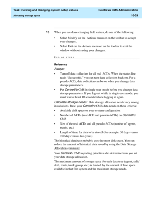 Page 309  Task: viewing and changing system setup values  CentreVu CMS Administration
Allocating storage space10-29
...........................................................................................................................................................................
13When you are done changing field values, do one of the following: 
• Select Modify on the  Actions menu or on the toolbar to accept 
your changes.
• Select Exit on the Actions menu or on the toolbar to exit the 
window without...