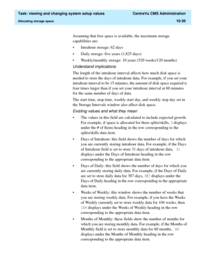 Page 310  Task: viewing and changing system setup values  CentreVu CMS Administration
Allocating storage space10-30
Assuming that free space is available, the maximum storage 
capabilities are: 
• Intrahour storage: 62 days
• Daily storage: five years (1,825 days)
• Weekly/monthly storage: 10 years (520 weeks/120 months)
Understand implications
The length of the intrahour interval affects how much disk space is 
needed to store the days of intrahour data. For example, if you set your 
intrahour interval to be 15...