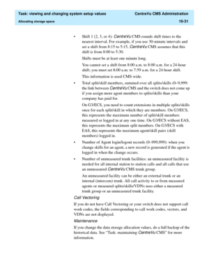 Page 311  Task: viewing and changing system setup values  CentreVu CMS Administration
Allocating storage space10-31
• Shift 1 (2, 3, or 4): CentreVu CMS rounds shift times to the 
nearest interval. For example, if you use 30-minute intervals and 
set a shift from 8:15 to 5:15, 
CentreVu CMS assumes that this 
shift is from 8:00 to 5:30.
Shifts must be at least one minute long. 
You cannot set a shift from 8:00 a.m. to 8:00 a.m. for a 24-hour 
shift; you must set 8:00 a.m. to 7:59 a.m. for a 24-hour shift. 
This...