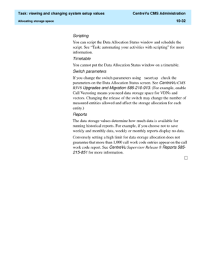 Page 312  Task: viewing and changing system setup values  CentreVu CMS Administration
Allocating storage space10-32
Scripting
You can script the Data Allocation Status window and schedule the 
script. See “Task: automating your activities with scripting” for more 
information.
Timetable
You cannot put the Data Allocation Status window on a timetable.
Switch parameters
If you change the switch parameters using VZVHWXS check the 
parameters on the Data Allocation Status screen. See 
CentreVu CMS 
R3V8
 Upgrades...