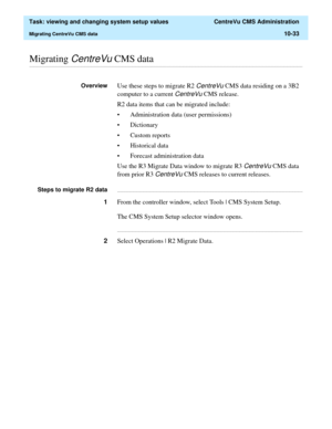 Page 313  Task: viewing and changing system setup values  CentreVu CMS Administration
Migrating CentreVu CMS data10-33
............................................................................................................................................................................................................................................................Migrating CentreVu CMS data
OverviewUse these steps to migrate R2 CentreVu CMS data residing on a 3B2 
computer to a current 
CentreVu CMS...