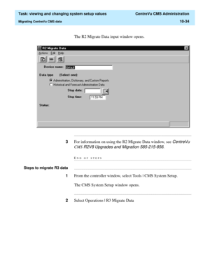 Page 314  Task: viewing and changing system setup values  CentreVu CMS Administration
Migrating CentreVu CMS data10-34
The R2 Migrate Data input window opens.
...........................................................................................................................................................................
3For information on using the R2 Migrate Data window, see CentreVu 
CMS
 R2V8 Upgrades and Migration 585-215-856.
END OF...