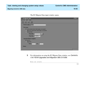 Page 315  Task: viewing and changing system setup values  CentreVu CMS Administration
Migrating CentreVu CMS data10-35
The R3 Migrate Data input window opens.
...........................................................................................................................................................................
3For information on using the R3 Migrate Data window, see CentreVu 
CMS
 R2V8 Upgrades and Migration 585-215-856.
END OF...