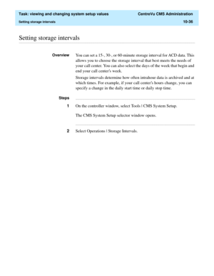 Page 316  Task: viewing and changing system setup values  CentreVu CMS Administration
Setting storage intervals10-36
............................................................................................................................................................................................................................................................Setting storage intervals
OverviewYou can set a 15-, 30-, or 60-minute storage interval for ACD data. This 
allows you to choose the storage...