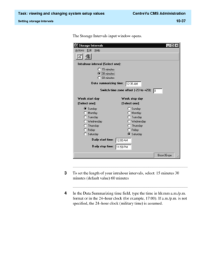 Page 317  Task: viewing and changing system setup values  CentreVu CMS Administration
Setting storage intervals10-37
The Storage Intervals input window opens.
...........................................................................................................................................................................
3To set the length of your intrahour intervals, select: 15 minutes 30 
minutes (default value) 60 minutes...