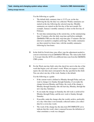 Page 318  Task: viewing and changing system setup values  CentreVu CMS Administration
Setting storage intervals10-38
Use the following as a guide:
• The default daily summary time is 12:35 a.m. on the day 
following the day the data was collected. Weekly summaries are 
started on the day following the selected stop day. Monthly 
summaries are started on the first day of the next month. For 
example, Januarys monthly summary is done on the first day of 
February. 
• To start data summarizing on the current day,...