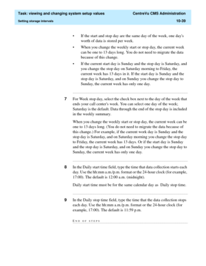 Page 319  Task: viewing and changing system setup values  CentreVu CMS Administration
Setting storage intervals10-39
• If the start and stop day are the same day of the week, one days 
worth of data is stored per week. 
• When you change the weekly start or stop day, the current week 
can be one to 13 days long. You do not need to migrate the data 
because of this change.
• If the current start day is Sunday and the stop day is Saturday, and 
you change the stop day on Saturday morning to Friday, the 
current...