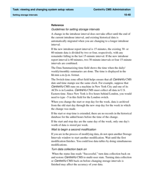 Page 320  Task: viewing and changing system setup values  CentreVu CMS Administration
Setting storage intervals10-40
Reference
Guidelines for setting storage intervals
A change in the intrahour interval does not take effect until the end of 
the current intrahour interval, and existing historical data is 
automatically migrated when you are changing to a longer intrahour 
interval.
If the new intrahour report interval is 15 minutes, the existing 30- or 
60-minute data is divided by two or four, respectively,...