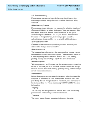 Page 321  Task: viewing and changing system setup values  CentreVu CMS Administration
Setting storage intervals10-41
It is time-consuming...
If you change your storage intervals, be aware that it is very time-
consuming to change storage intervals for all the data that is being 
collected. 
Allocate enough space
If you change storage intervals, you may need to adjust the location of 
CentreVu CMS files or reduce the length of time you store data. The 
Free Space Allocation  window shows the amount of free space...