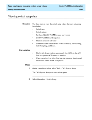 Page 322  Task: viewing and changing system setup values  CentreVu CMS Administration
Viewing switch setup data10-42
............................................................................................................................................................................................................................................................Viewing switch setup data
OverviewUse these steps to view the switch setup values that were set during 
installation:
• Switch type 
• Switch...