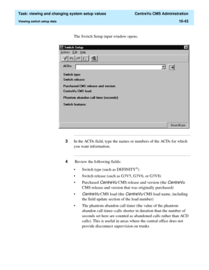 Page 323  Task: viewing and changing system setup values  CentreVu CMS Administration
Viewing switch setup data10-43
The Switch Setup input window opens.
...........................................................................................................................................................................
3In the ACDs field, type the names or numbers of the ACDs for which 
you want information....