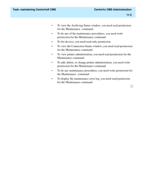 Page 326  Task: maintaining CentreVu® CMS  CentreVu CMS Administration
11-2
• To view the Archiving Status window, you need read permission 
for the Maintenance  command. 
• To do any of the maintenance procedures, you need write 
permission for the Maintenance command.
• To list devices, you need read-only permission.
• To view the Connection Status window, you need read permission 
for the Maintenance command.
• To view printer administration, you need read permission for the 
Maintenance command.
• To add,...