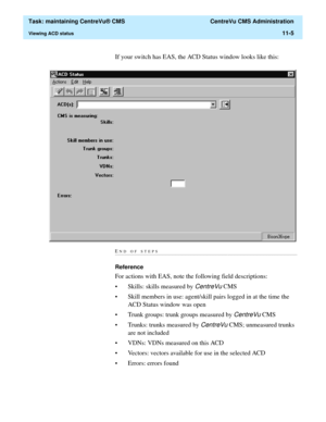 Page 329  Task: maintaining CentreVu® CMS  CentreVu CMS Administration
Viewing ACD status11-5
If your switch has EAS, the ACD Status window looks like this:
END OF STEPS...........................................................................................................................................................................
Reference 
For actions with EAS, note the following field descriptions:
• Skills: skills measured by 
CentreVu CMS
• Skill members in use: agent/skill pairs logged in at the...