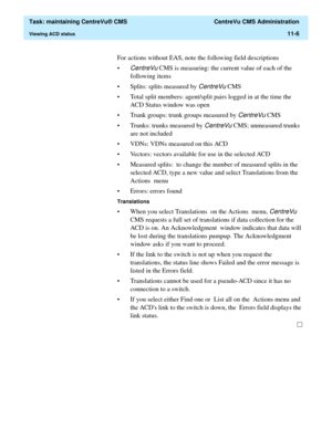 Page 330  Task: maintaining CentreVu® CMS  CentreVu CMS Administration
Viewing ACD status11-6
For actions without EAS, note the following field descriptions
•
CentreVu CMS is measuring: the current value of each of the 
following items
• Splits: splits measured by 
CentreVu CMS
• Total split members: agent/split pairs logged in at the time the 
ACD Status window was open
• Trunk groups: trunk groups measured by 
CentreVu CMS
• Trunks: trunks measured by 
CentreVu CMS; unmeasured trunks 
are not included
• VDNs:...