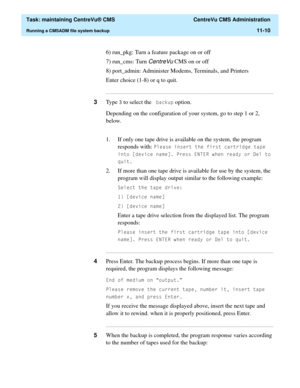 Page 334  Task: maintaining CentreVu® CMS  CentreVu CMS Administration
Running a CMSADM file system backup11-10
6) run_pkg: Turn a feature package on or off
7) run_cms: Turn 
CentreVu CMS on or off
8) port_admin: Administer Modems, Terminals, and Printers
Enter choice (1-8) or q to quit.
...........................................................................................................................................................................
3Type  to select the EDFNXS option.
Depending on the...