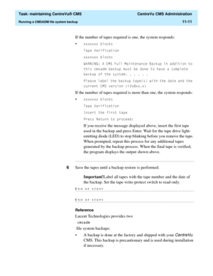 Page 335  Task: maintaining CentreVu® CMS  CentreVu CMS Administration
Running a CMSADM file system backup11-11
If the number of tapes required is one, the system responds:
•
[[[[[[[EORFNV
7DSH9HULILFDWLRQ
[[[[[[[EORFNV
:$51,1*$&06)XOO0DLQWHQDQFH%DFNXSLQDGGLWLRQWR
WKLVFPVDGPEDFNXSPXVWEHGRQHWRKDYHDFRPSOHWH
EDFNXSRIWKHV\VWHP
3OHDVHODEHOWKHEDFNXSWDSHVZLWKWKHGDWHDQGWKH
FXUUHQW&06YHUVLRQUY[[[
If the number of tapes required is more than one, the system...