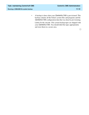 Page 336  Task: maintaining CentreVu® CMS  CentreVu CMS Administration
Running a CMSADM file system backup11-12
• A backup is done when your CentreVu CMS is provisioned. This 
backup contains all the Solaris system files and programs and the 
CentreVu CMS configuration data that was done by provisioning. 
Labels for the 
FPVDGP File system backup tapes are shipped with 
your 
CentreVu CMS. You should label the tapes appropriately 
and store them in a secure area.  