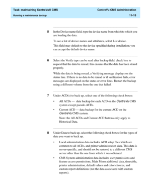 Page 339  Task: maintaining CentreVu® CMS  CentreVu CMS Administration
Running a maintenance backup11-15
...........................................................................................................................................................................
5In the Device name field, type the device name from which/to which you 
are loading the data. 
To see a list of device names and attributes, select List device.
This field may default to the device specified during installation; you 
can...