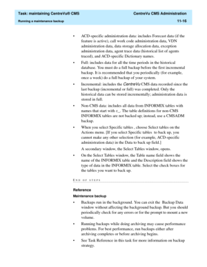 Page 340  Task: maintaining CentreVu® CMS  CentreVu CMS Administration
Running a maintenance backup11-16
• ACD-specific administration data: includes Forecast data (if the 
feature is active), call work code administration data, VDN 
administration data, data storage allocation data, exception 
administration data, agent trace data (historical list of agents 
traced), and ACD-specific Dictionary names.  
• Full: includes data for all the time periods in the historical 
database. You must do a full backup before...