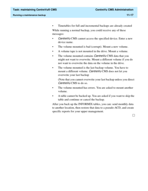 Page 341  Task: maintaining CentreVu® CMS  CentreVu CMS Administration
Running a maintenance backup11-17
• Timetables for full and incremental backups are already created
While running a normal backup, you could receive any of these 
messages: 
•
CentreVu CMS cannot access the specified device. Enter a new 
device name.
• The volume mounted is bad (corrupt). Mount a new volume.
• A volume tape is not mounted in the drive. Mount a volume.
• The volume mounted contains 
CentreVu CMS data that you 
might not want...