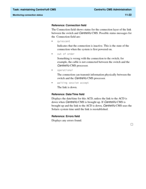 Page 346  Task: maintaining CentreVu® CMS  CentreVu CMS Administration
Monitoring connection status11-22
Reference: Connection field
The Connection field shows status for the connection layer of the link 
between the switch and 
CentreVu CMS. Possible status messages for 
the  Connection field are:
•
TXLHVFHQW
Indicates that the connection is inactive. This is the state of the 
connection when the system is first powered on.
•
RXWRIRUGHU
Something is wrong with the connection to the switch; for 
example, the...