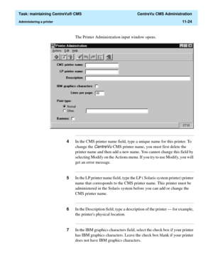 Page 348  Task: maintaining CentreVu® CMS  CentreVu CMS Administration
Administering a printer11-24
The Printer Administration input window opens.
...........................................................................................................................................................................
4In the CMS printer name field, type a unique name for this printer. To 
change the 
CentreVu CMS printer name, you must first delete the 
printer name and then add a new name. You cannot change...