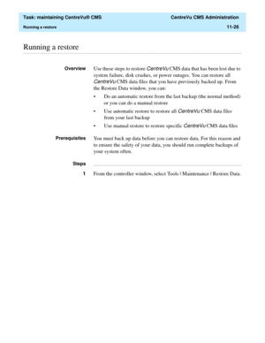 Page 350  Task: maintaining CentreVu® CMS  CentreVu CMS Administration
Running a restore11-26
............................................................................................................................................................................................................................................................Running a restore
OverviewUse these steps to restore CentreVu CMS data that has been lost due to 
system failure, disk crashes, or power outages. You can restore all...