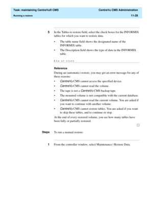 Page 352  Task: maintaining CentreVu® CMS  CentreVu CMS Administration
Running a restore11-28
...........................................................................................................................................................................
5In the Tables to restore field, select the check boxes for the INFORMIX 
tables for which you want to restore data. 
• The table name field shows the designated name of the 
INFORMIX table. 
• The Description field shows the type of data in the...