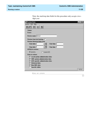 Page 354  Task: maintaining CentreVu® CMS  CentreVu CMS Administration
Running a restore11-30
Note: the start/stop date fields for this procedure only accept a two–
digit year.
END OF STEPS........................................................................................................................................................................... 