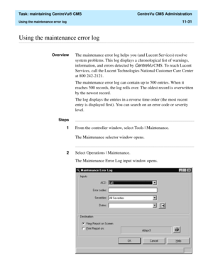 Page 355  Task: maintaining CentreVu® CMS  CentreVu CMS Administration
Using the maintenance error log11-31
............................................................................................................................................................................................................................................................Using the maintenance error log
OverviewThe maintenance error log helps you (and Lucent Services) resolve 
system problems. This log displays a chronological...