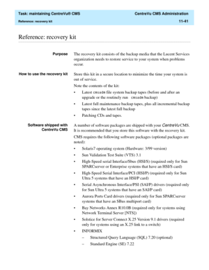 Page 365  Task: maintaining CentreVu® CMS  CentreVu CMS Administration
Reference: recovery kit11-41
............................................................................................................................................................................................................................................................Reference: recovery kit
PurposeThe recovery kit consists of the backup media that the Lucent Services 
organization needs to restore service to your system when...