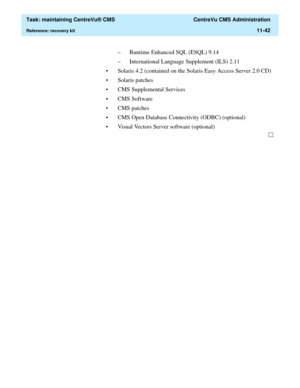 Page 366  Task: maintaining CentreVu® CMS  CentreVu CMS Administration
Reference: recovery kit11-42
– Runtime Enhanced SQL (ESQL) 9.14
– International Language Supplement (ILS) 2.11
• Solaris 4.2 (contained on the Solaris Easy Access Server 2.0 CD)
• Solaris patches
• CMS Supplemental Services
•CMS Software
• CMS patches
• CMS Open Database Connectivity (ODBC) (optional)
• Visual Vectors Server software (optional) 