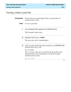 Page 374  Task: learning and using Solaris  CentreVu CMS Administration
Viewing a Solaris system file12-4
............................................................................................................................................................................................................................................................Viewing a Solaris system file
PrerequisitesNote that the pg command displays Solaris system file data one 
terminal screen at a time.
StepsTo view a system...