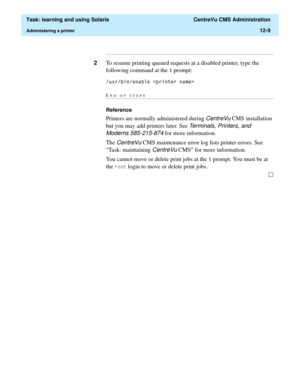 Page 379  Task: learning and using Solaris  CentreVu CMS Administration
Administering a printer12-9
...........................................................................................................................................................................
2To resume printing queued requests at a disabled printer, type the 
following command at the 
 prompt:
XVUELQHQDEOHSULQWHUQDPH!
END OF...