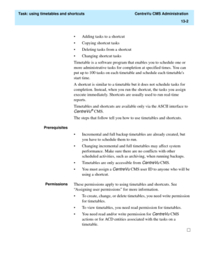 Page 384  Task: using timetables and shortcuts  CentreVu CMS Administration
13-2
• Adding tasks to a shortcut
• Copying shortcut tasks
• Deleting tasks from a shortcut
• Changing shortcut tasks
Timetable is a software program that enables you to schedule one or 
more administrative tasks for completion at specified times. You can 
put up to 100 tasks on each timetable and schedule each timetables 
start time.
A shortcut is similar to a timetable but it does not schedule tasks for 
completion. Instead, when you...