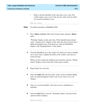 Page 386  Task: using timetables and shortcuts  CentreVu CMS Administration
Creating and scheduling a timetable13-4
• Daily to run the timetable on the same days every week. (For 
weekly reports, type 
[ next to the one day of the week on which 
you want the timetable to run.)
END OF STEPS...........................................................................................................................................................................
StepsTo add the timetable to CentreVu CMS:...