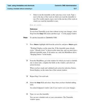 Page 389  Task: using timetables and shortcuts  CentreVu CMS Administration
Creating a timetable without scheduling it13-7
• Daily to run the timetable on the same days every week. Type [ 
next to the days of the week on which you want the timetable to 
run. (For weekly reports, type 
[ next to the one day of the week on 
which you want the timetable to run).
END OF...