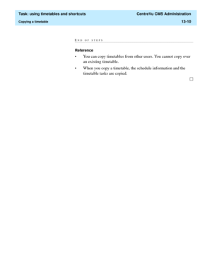 Page 392  Task: using timetables and shortcuts  CentreVu CMS Administration
Copying a timetable13-10
END OF STEPS...........................................................................................................................................................................
Reference
• You can copy timetables from other users. You cannot copy over 
an existing timetable. 
• When you copy a timetable, the schedule information and the 
timetable tasks are copied.  