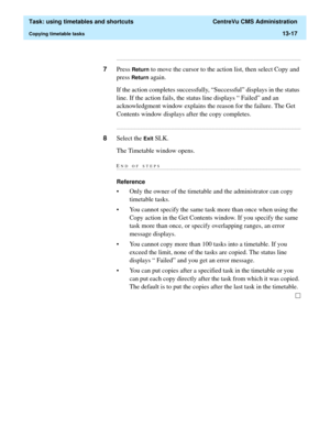 Page 399  Task: using timetables and shortcuts  CentreVu CMS Administration
Copying timetable tasks13-17
...........................................................................................................................................................................
7Press Return to move the cursor to the action list, then select Copy and 
press 
Return again.  
If the action completes successfully, “Successful” displays in the status 
line. If the action fails, the status line displays “ Failed” and...