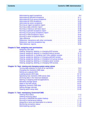 Page 5  Contents  CentreVu CMS Administration
v
Administering agent exceptions    .   .   .   .   .   .   .   .   .   .   .   .   .   .   .   .   .   .   8-4
Administering split/skill exceptions    .   .   .   .   .   .   .   .   .   .   .   .   .   .   .   .   .   8-11
Administering trunk group exceptions   .   .   .   .   .   .   .   .   .   .   .   .   .   .   .   .   8-16
Administering VDN exceptions  .   .   .   .   .   .   .   .   .   .   .   .   .   .   .   .   .   .   .   8-20
Administering vector...