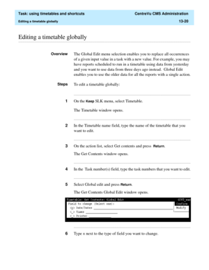 Page 402  Task: using timetables and shortcuts  CentreVu CMS Administration
Editing a timetable globally13-20
............................................................................................................................................................................................................................................................Editing a timetable globally
OverviewThe Global Edit menu selection enables you to replace all occurrences 
of a given input value in a task with a new...