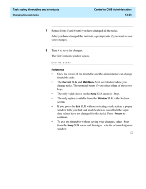 Page 406  Task: using timetables and shortcuts  CentreVu CMS Administration
Changing timetable tasks13-24
...........................................................................................................................................................................
7Repeat Steps 5 and 6 until you have changed all the tasks.
After you have changed the last task, a prompt asks if you want to save 
your changes....