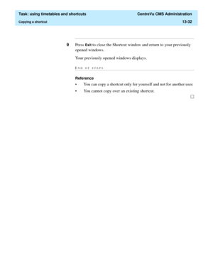 Page 414  Task: using timetables and shortcuts  CentreVu CMS Administration
Copying a shortcut13-32
...........................................................................................................................................................................
9Press Exit to close the Shortcut window and return to your previously 
opened windows.
Your previously opened windows displays.
END OF...