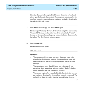 Page 420  Task: using timetables and shortcuts  CentreVu CMS Administration
Copying shortcut tasks13-38
Choosing the Add following task field causes the copies to be placed 
after a specified task in the shortcut. Choosing Add each task after the 
task from which it was copied causes each copy to display directly after 
the task of which it is a copy....