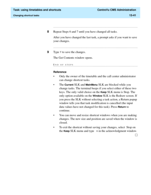 Page 423  Task: using timetables and shortcuts  CentreVu CMS Administration
Changing shortcut tasks13-41
...........................................................................................................................................................................
8Repeat Steps 6 and 7 until you have changed all tasks.
After you have changed the last task, a prompt asks if you want to save 
your changes....