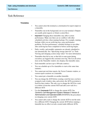 Page 424  Task: using timetables and shortcuts  CentreVu CMS Administration
Task Reference13-42
............................................................................................................................................................................................................................................................Task Reference
Timetables 
• You cannot select the terminal as a destination for report output on 
a timetable. 
• Timetables run in the background, not on your...